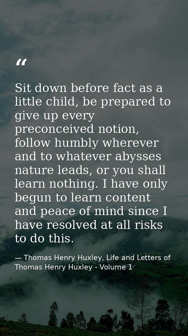 Sit down before fact as a little child, be prepared to give up every preconceived notion, follow humbly wherever and to  — Thomas Henry Huxley, Life and Letters of Thomas Henry Huxley - Volume 1