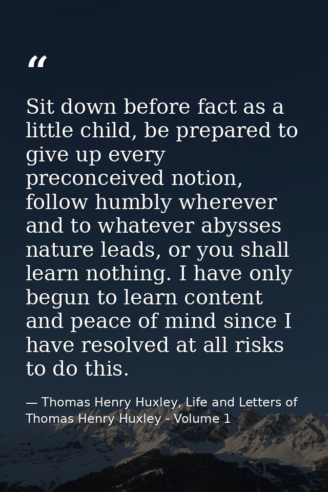 Sit down before fact as a little child, be prepared to give up every preconceived notion, follow humbly wherever and to  — Thomas Henry Huxley, Life and Letters of Thomas Henry Huxley - Volume 1