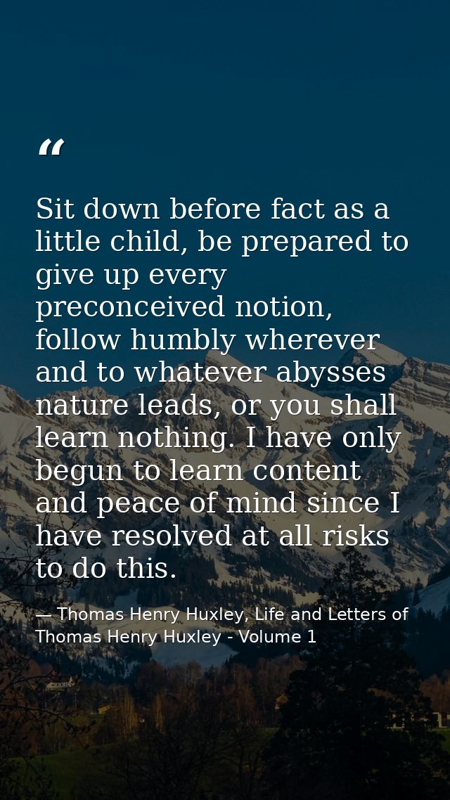 Sit down before fact as a little child, be prepared to give up every preconceived notion, follow humbly wherever and to  — Thomas Henry Huxley, Life and Letters of Thomas Henry Huxley - Volume 1