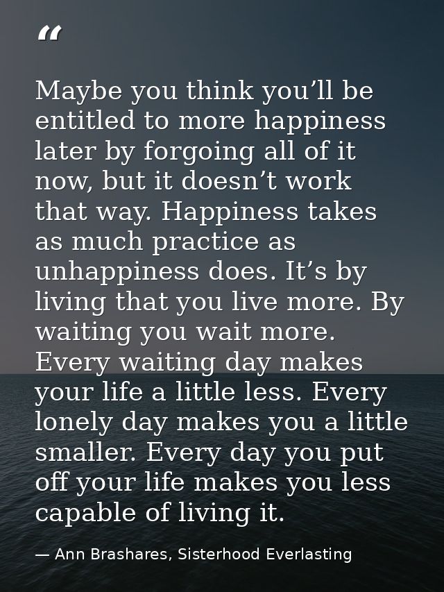 Maybe you think you’ll be entitled to more happiness later by forgoing all of it now, but it doesn’t work that way. Happ — Ann Brashares, Sisterhood Everlasting