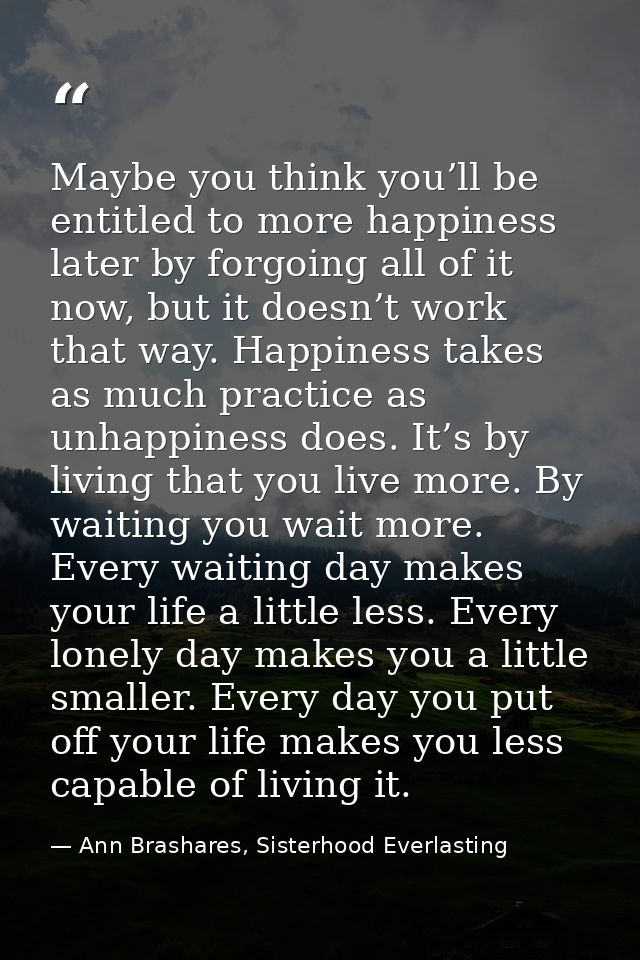 Maybe you think you’ll be entitled to more happiness later by forgoing all of it now, but it doesn’t work that way. Happ — Ann Brashares, Sisterhood Everlasting
