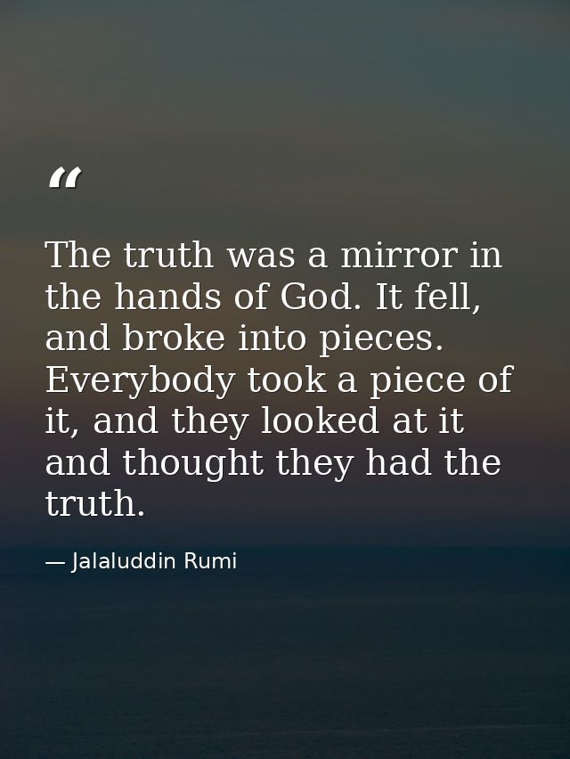 The truth was a mirror in the hands of God. It fell, and broke into pieces. Everybody took a piece of it, and they looke — Jalaluddin Rumi