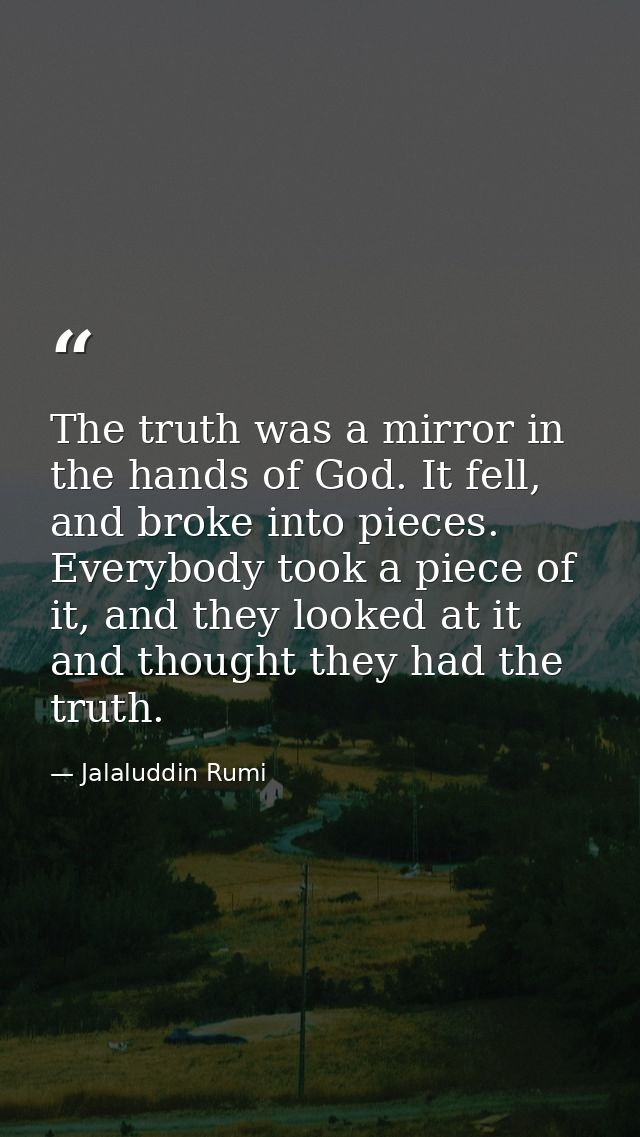 The truth was a mirror in the hands of God. It fell, and broke into pieces. Everybody took a piece of it, and they looke — Jalaluddin Rumi