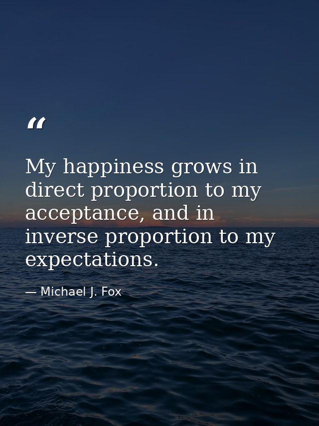 My happiness grows in direct proportion to my acceptance, and in inverse proportion to my expectations. — Michael J. Fox