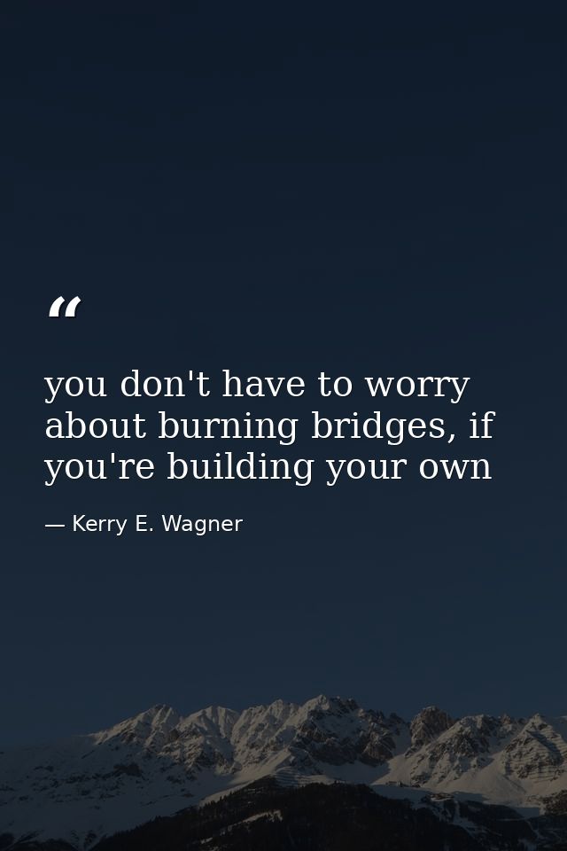 you don't have to worry about burning bridges, if you're building your own — Kerry E. Wagner