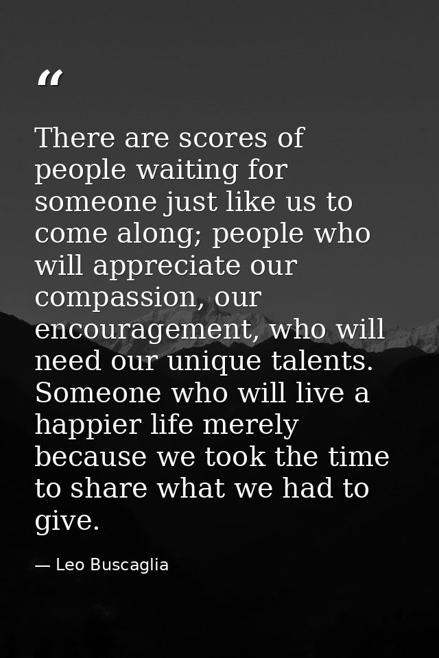 There are scores of people waiting for someone just like us to come along; people who will appreciate our compassion, ou — Leo Buscaglia