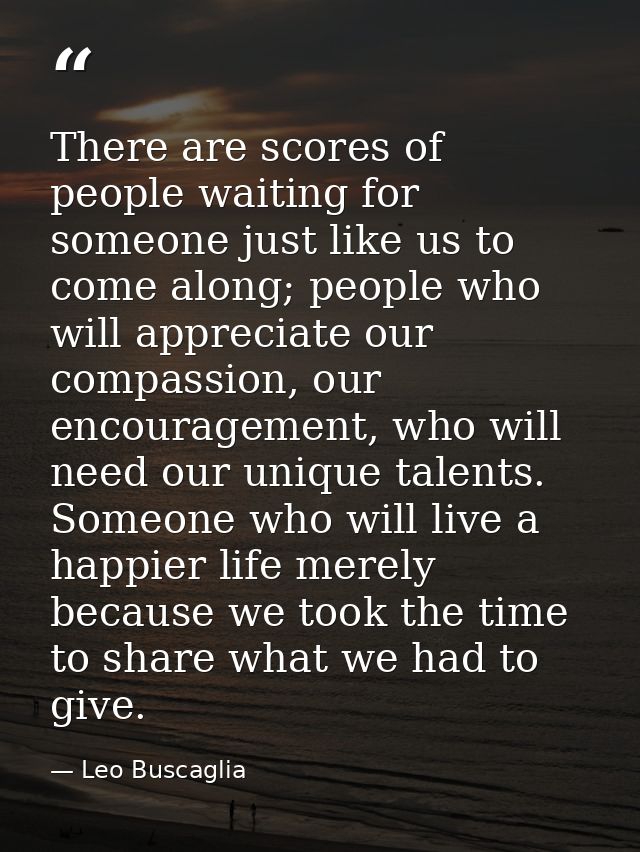 There are scores of people waiting for someone just like us to come along; people who will appreciate our compassion, ou — Leo Buscaglia