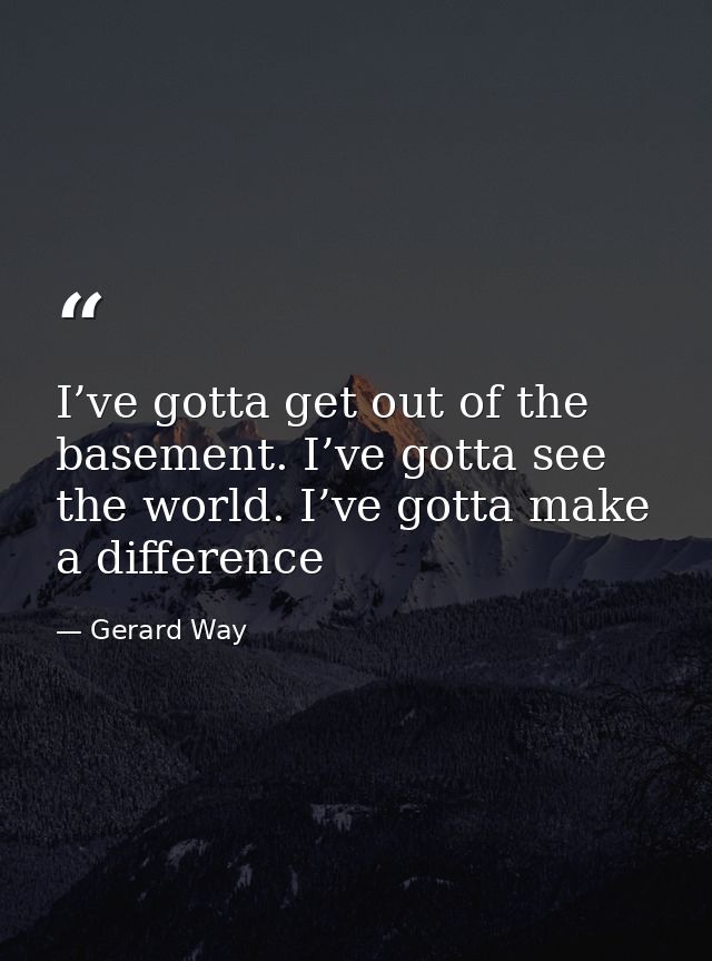 I’ve gotta get out of the basement. I’ve gotta see the world. I’ve gotta make a difference — Gerard Way