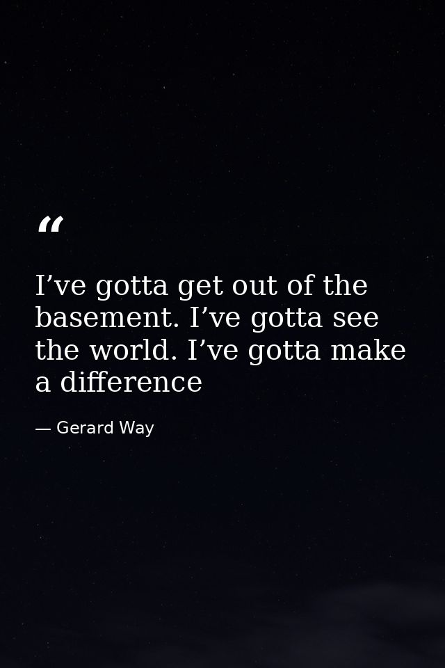 I’ve gotta get out of the basement. I’ve gotta see the world. I’ve gotta make a difference — Gerard Way