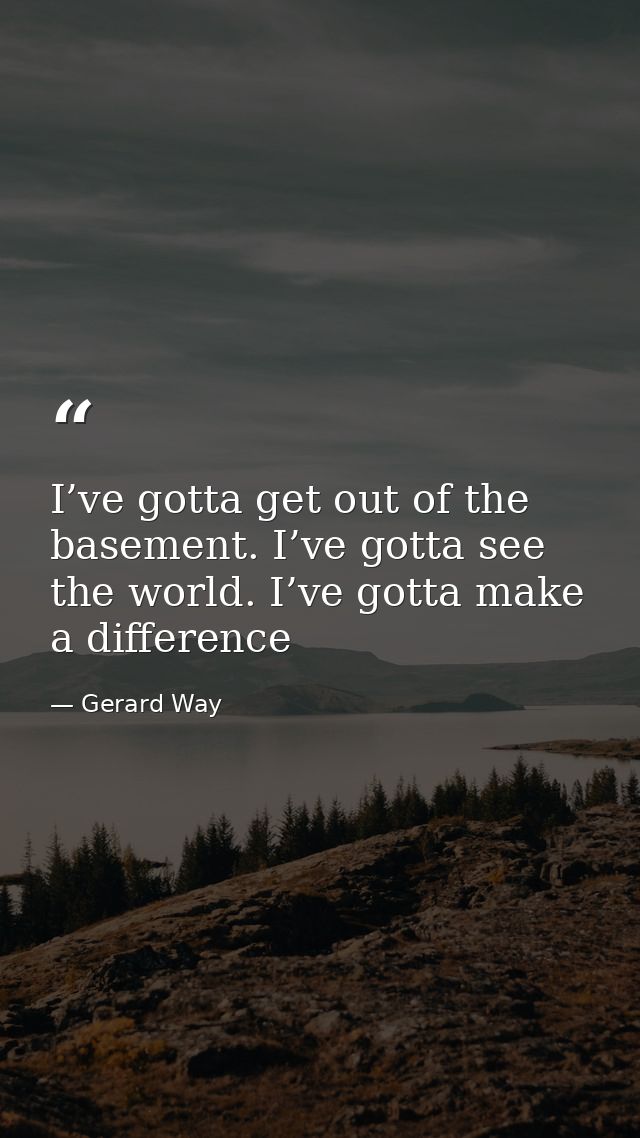 I’ve gotta get out of the basement. I’ve gotta see the world. I’ve gotta make a difference — Gerard Way