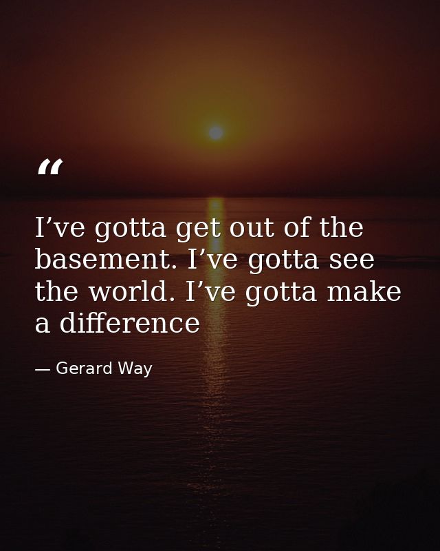 I’ve gotta get out of the basement. I’ve gotta see the world. I’ve gotta make a difference — Gerard Way