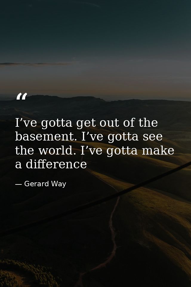 I’ve gotta get out of the basement. I’ve gotta see the world. I’ve gotta make a difference — Gerard Way