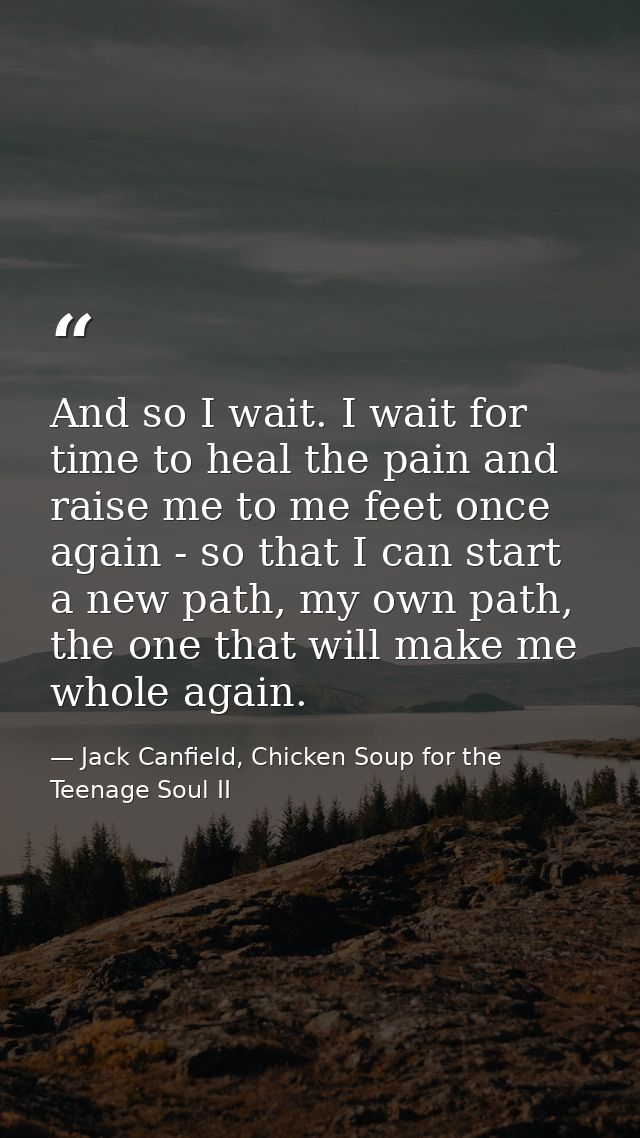 And so I wait. I wait for time to heal the pain and raise me to me feet once again - so that I can start a new path, my  — Jack Canfield, Chicken Soup for the Teenage Soul II
