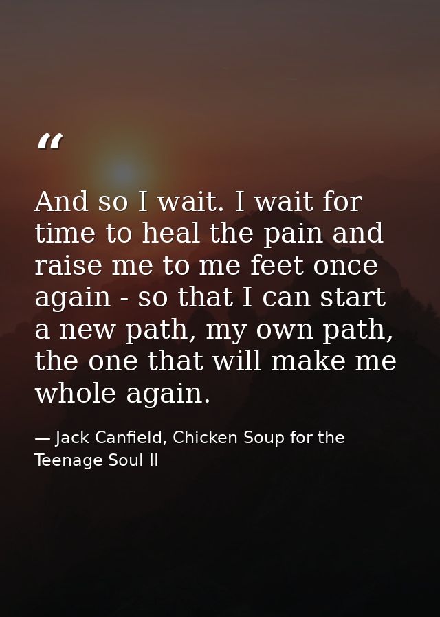 And so I wait. I wait for time to heal the pain and raise me to me feet once again - so that I can start a new path, my  — Jack Canfield, Chicken Soup for the Teenage Soul II