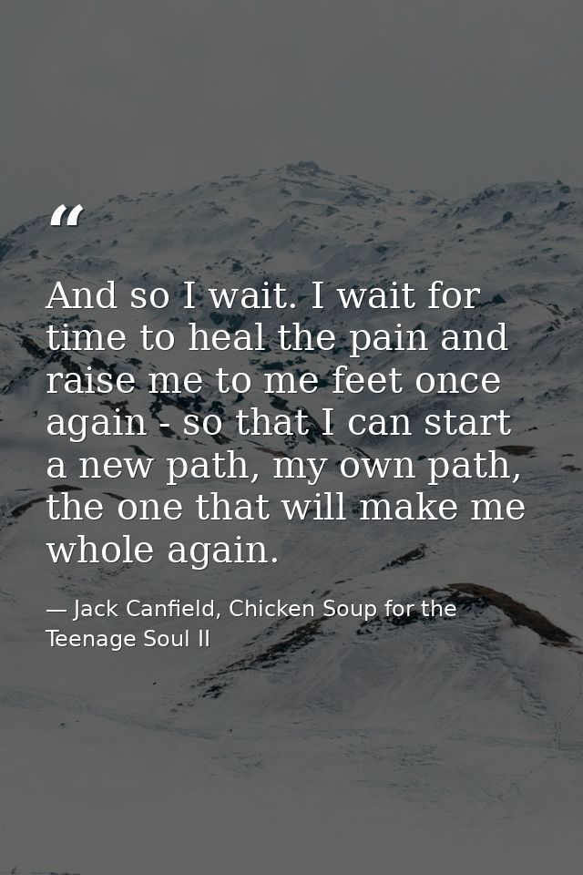 And so I wait. I wait for time to heal the pain and raise me to me feet once again - so that I can start a new path, my  — Jack Canfield, Chicken Soup for the Teenage Soul II