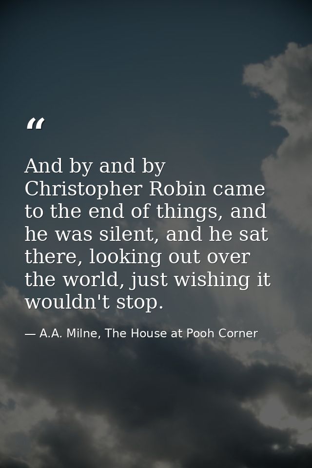 And by and by Christopher Robin came to the end of things, and he was silent, and he sat there, looking out over the wor — A.A. Milne, The House at Pooh Corner