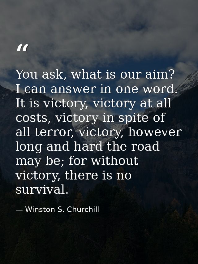 You ask, what is our aim? I can answer in one word. It is victory, victory at all costs, victory in spite of all terror, — Winston S. Churchill