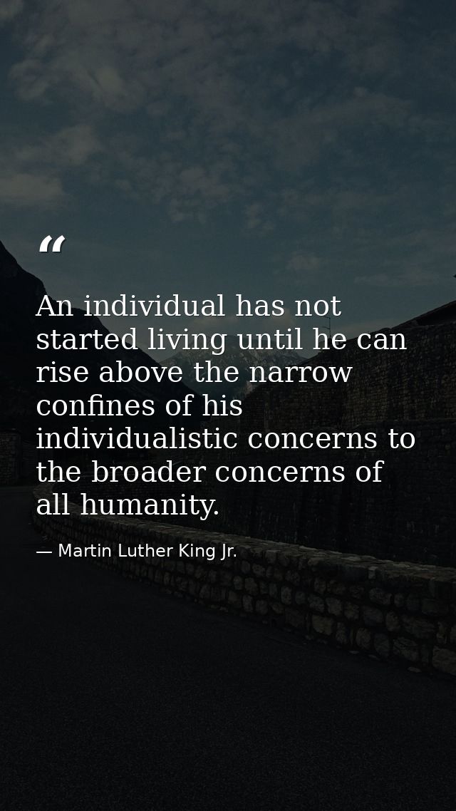 An individual has not started living until he can rise above the narrow confines of his individualistic concerns to the  — Martin Luther King Jr.