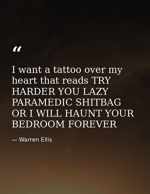 I want a tattoo over my heart that reads TRY HARDER YOU LAZY PARAMEDIC SHITBAG OR I WILL HAUNT YOUR BEDROOM FOREVER — Warren Ellis