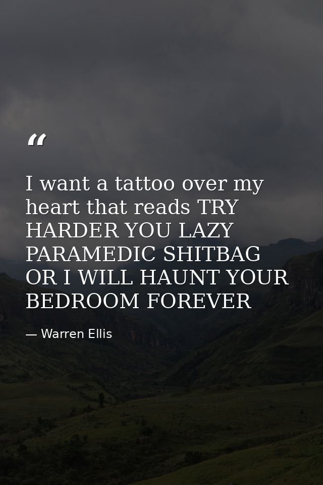 I want a tattoo over my heart that reads TRY HARDER YOU LAZY PARAMEDIC SHITBAG OR I WILL HAUNT YOUR BEDROOM FOREVER — Warren Ellis