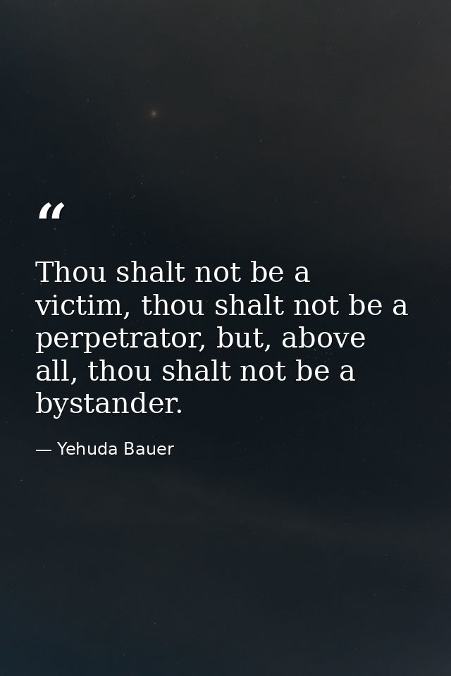 Thou shalt not be a victim, thou shalt not be a perpetrator, but, above all, thou shalt not be a bystander. — Yehuda Bauer
