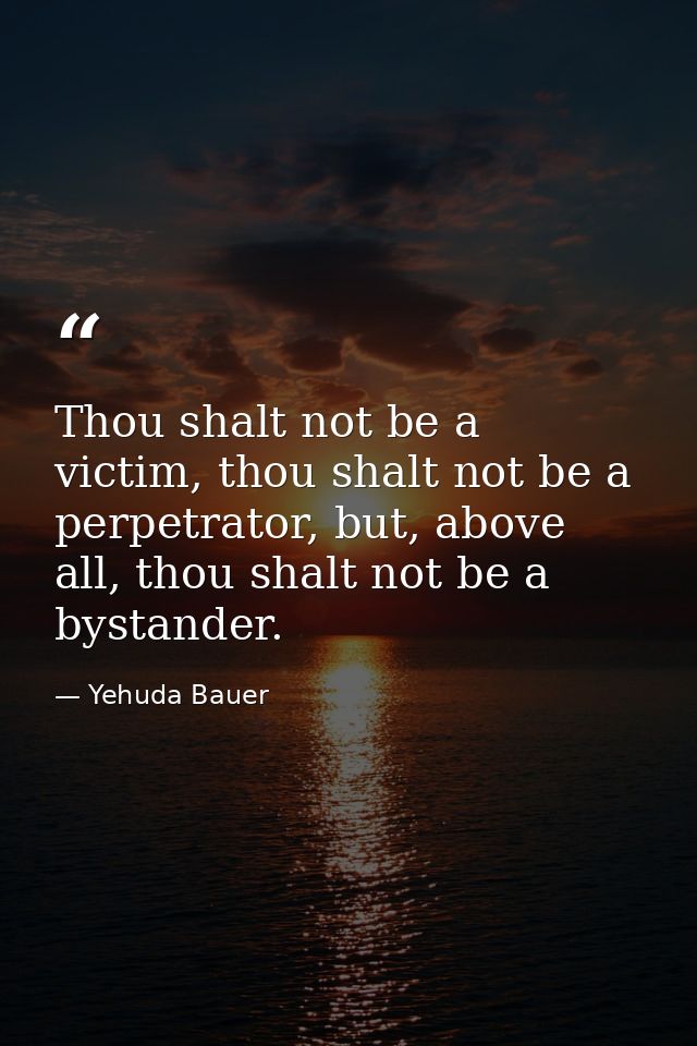 Thou shalt not be a victim, thou shalt not be a perpetrator, but, above all, thou shalt not be a bystander. — Yehuda Bauer