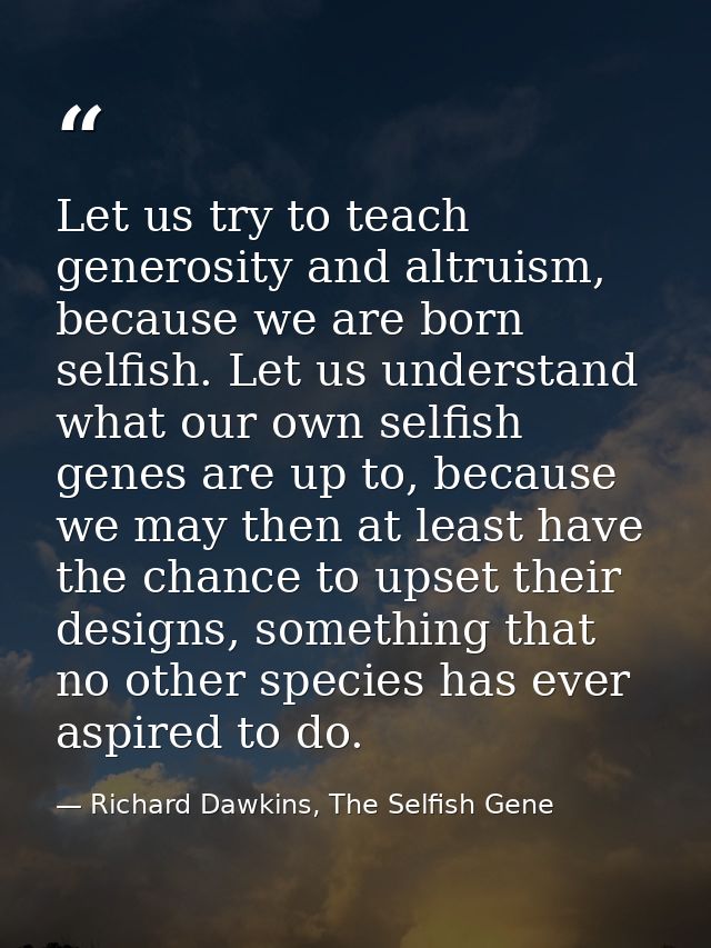 Let us try to teach generosity and altruism, because we are born selfish. Let us understand what our own selfish genes a — Richard Dawkins, The Selfish Gene