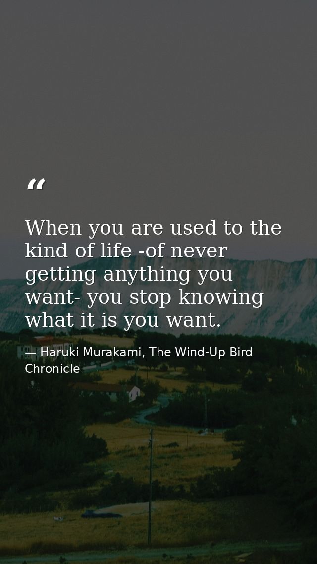When you are used to the kind of life -of never getting anything you want- you stop knowing what it is you want. — Haruki Murakami, The Wind-Up Bird Chronicle