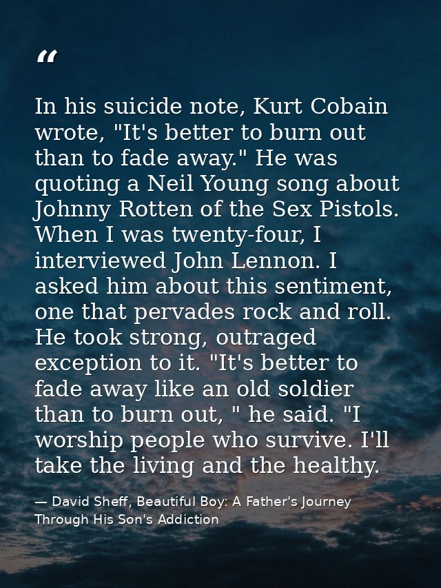 In his suicide note, Kurt Cobain wrote, "It's better to burn out than to fade away." He was quoting a Neil Young song ab — David Sheff, Beautiful Boy: A Father's Journey Through His Son's Addiction
