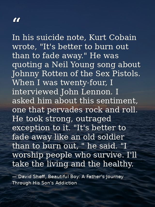In his suicide note, Kurt Cobain wrote, "It's better to burn out than to fade away." He was quoting a Neil Young song ab — David Sheff, Beautiful Boy: A Father's Journey Through His Son's Addiction