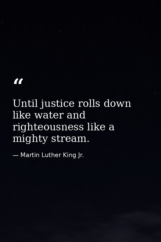 Until justice rolls down like water and righteousness like a mighty stream. — Martin Luther King Jr.