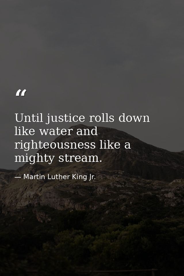 Until justice rolls down like water and righteousness like a mighty stream. — Martin Luther King Jr.
