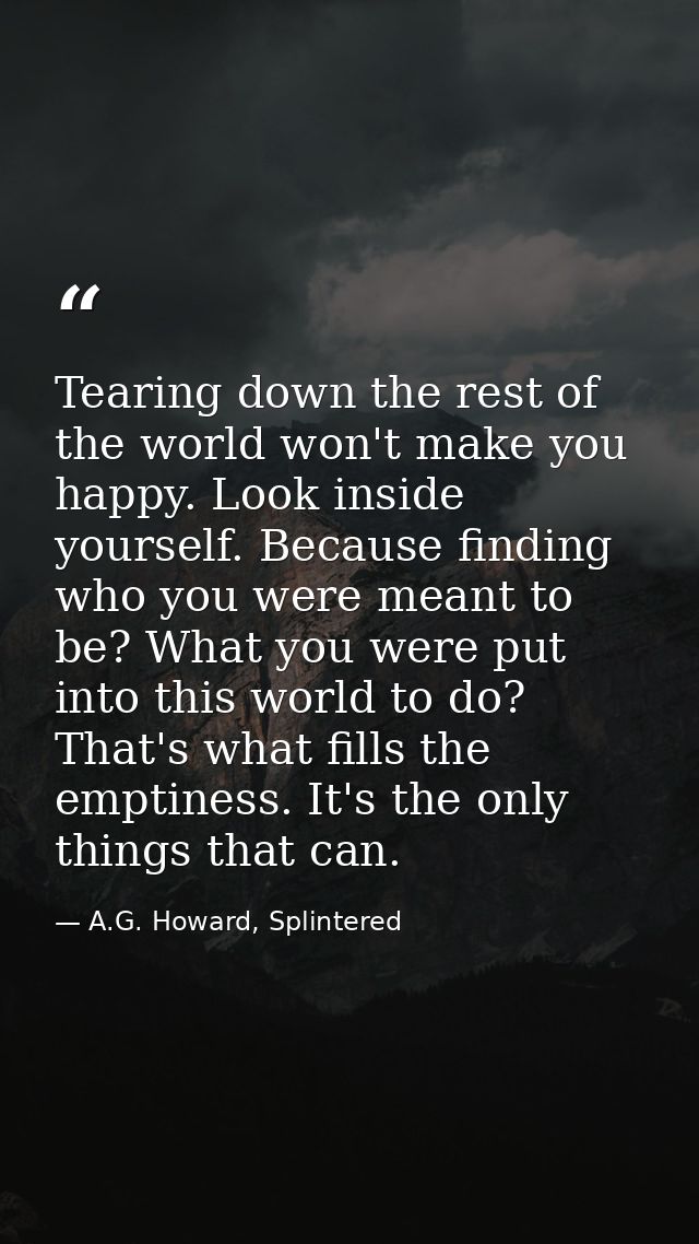 Tearing down the rest of the world won't make you happy. Look inside yourself. Because finding who you were meant to be? — A.G. Howard, Splintered
