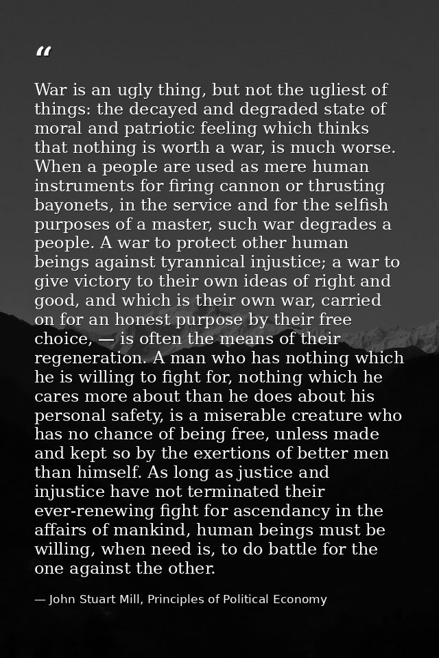 War is an ugly thing, but not the ugliest of things: the decayed and degraded state of moral and patriotic feeling which — John Stuart Mill, Principles of Political Economy