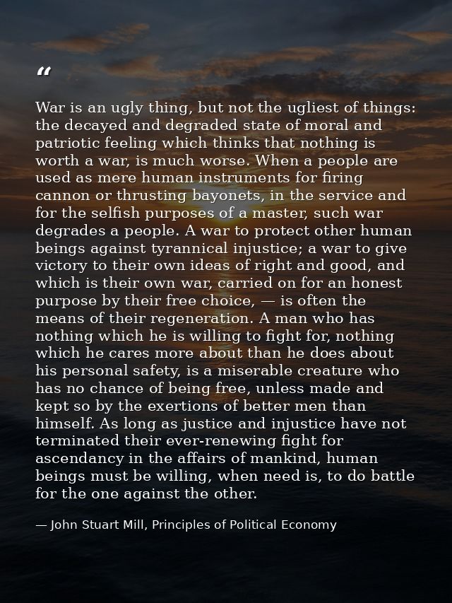 War is an ugly thing, but not the ugliest of things: the decayed and degraded state of moral and patriotic feeling which — John Stuart Mill, Principles of Political Economy