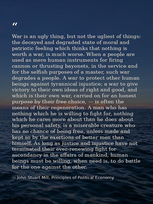 War is an ugly thing, but not the ugliest of things: the decayed and degraded state of moral and patriotic feeling which — John Stuart Mill, Principles of Political Economy