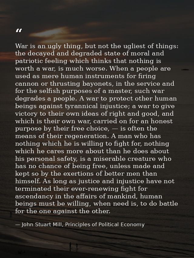 War is an ugly thing, but not the ugliest of things: the decayed and degraded state of moral and patriotic feeling which — John Stuart Mill, Principles of Political Economy