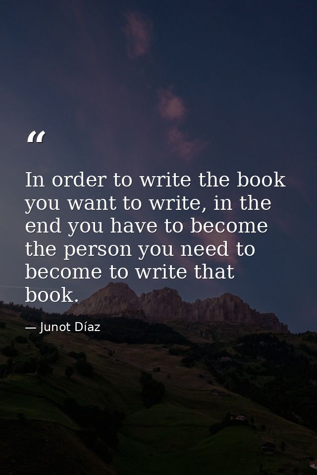 In order to write the book you want to write, in the end you have to become the person you need to become to write that  — Junot Díaz