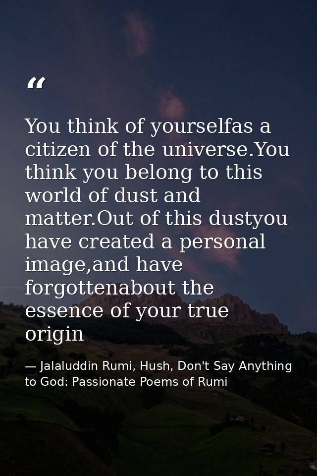 You think of yourselfas a citizen of the universe.You think you belong to this world of dust and matter.Out of this dust — Jalaluddin Rumi, Hush, Don't Say Anything to God: Passionate Poems of Rumi