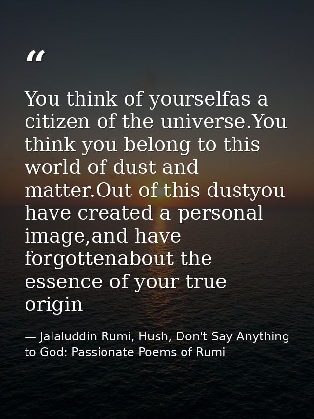 You think of yourselfas a citizen of the universe.You think you belong to this world of dust and matter.Out of this dust — Jalaluddin Rumi, Hush, Don't Say Anything to God: Passionate Poems of Rumi