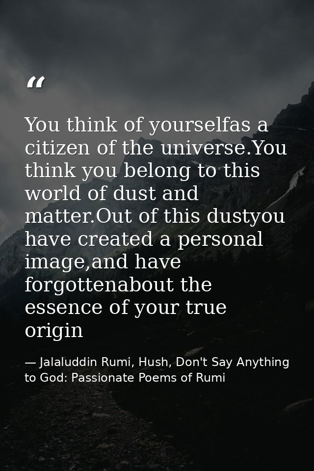 You think of yourselfas a citizen of the universe.You think you belong to this world of dust and matter.Out of this dust — Jalaluddin Rumi, Hush, Don't Say Anything to God: Passionate Poems of Rumi