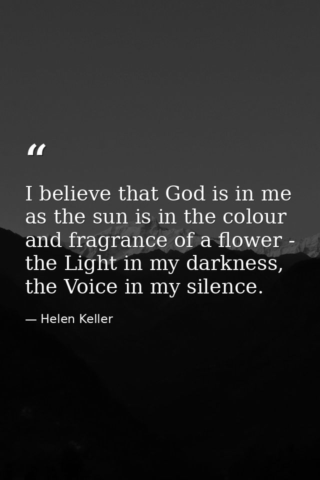 I believe that God is in me as the sun is in the colour and fragrance of a flower - the Light in my darkness, the Voice  — Helen Keller