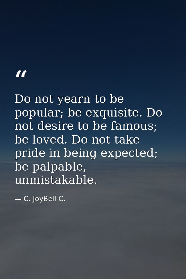 Do not yearn to be popular; be exquisite. Do not desire to be famous; be loved. Do not take pride in being expected; be  — C. JoyBell C.
