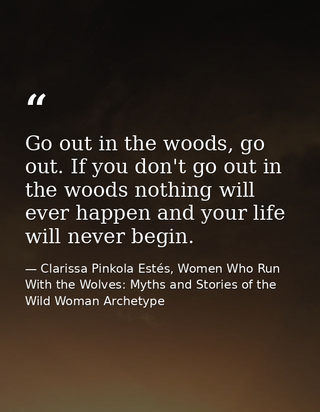 Go out in the woods, go out. If you don't go out in the woods nothing will ever happen and your life will never begin. — Clarissa Pinkola Estés, Women Who Run With the Wolves: Myths and Stories of the Wild Woman Archetype