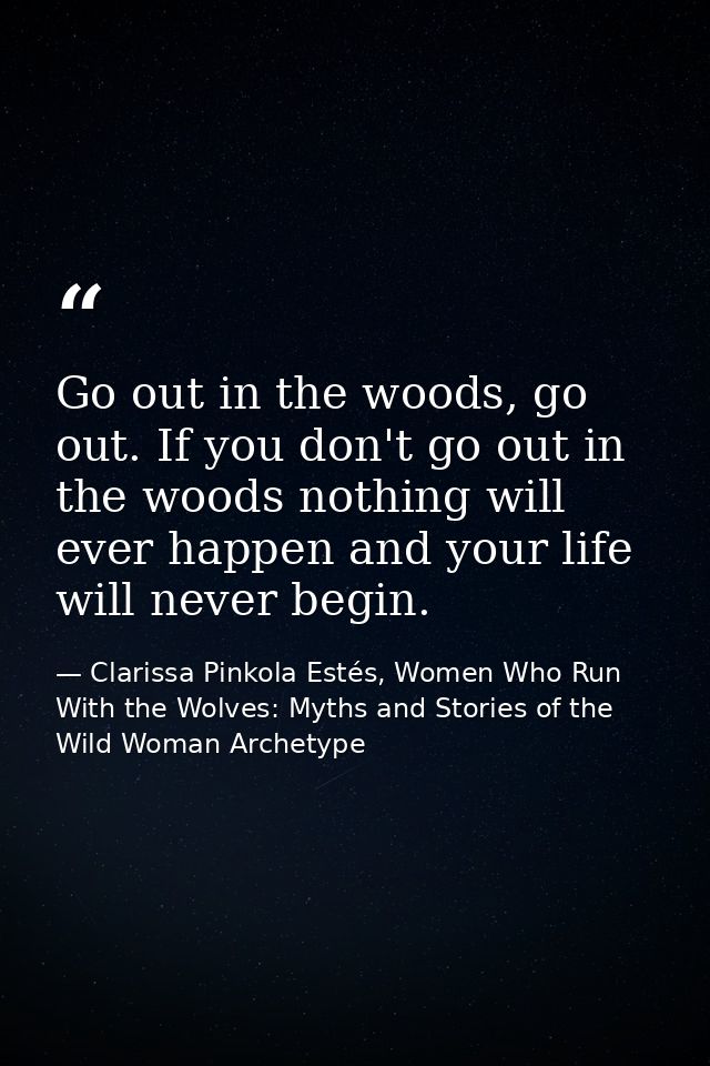 Go out in the woods, go out. If you don't go out in the woods nothing will ever happen and your life will never begin. — Clarissa Pinkola Estés, Women Who Run With the Wolves: Myths and Stories of the Wild Woman Archetype