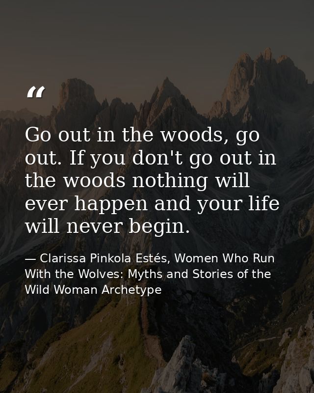 Go out in the woods, go out. If you don't go out in the woods nothing will ever happen and your life will never begin. — Clarissa Pinkola Estés, Women Who Run With the Wolves: Myths and Stories of the Wild Woman Archetype