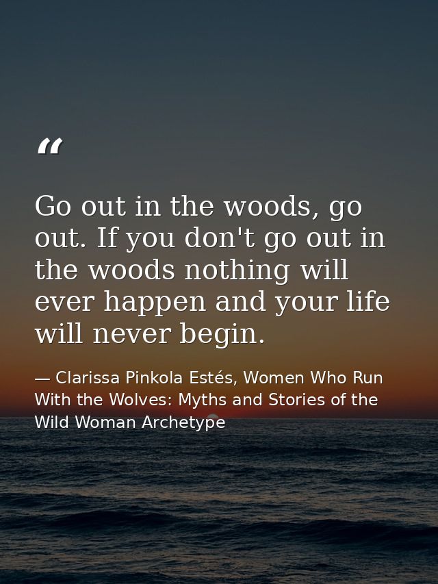 Go out in the woods, go out. If you don't go out in the woods nothing will ever happen and your life will never begin. — Clarissa Pinkola Estés, Women Who Run With the Wolves: Myths and Stories of the Wild Woman Archetype