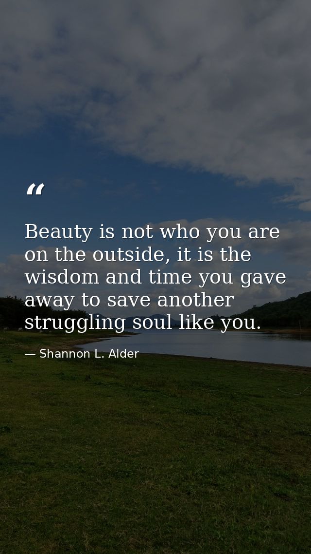Beauty is not who you are on the outside, it is the wisdom and time you gave away to save another struggling soul like y — Shannon L. Alder