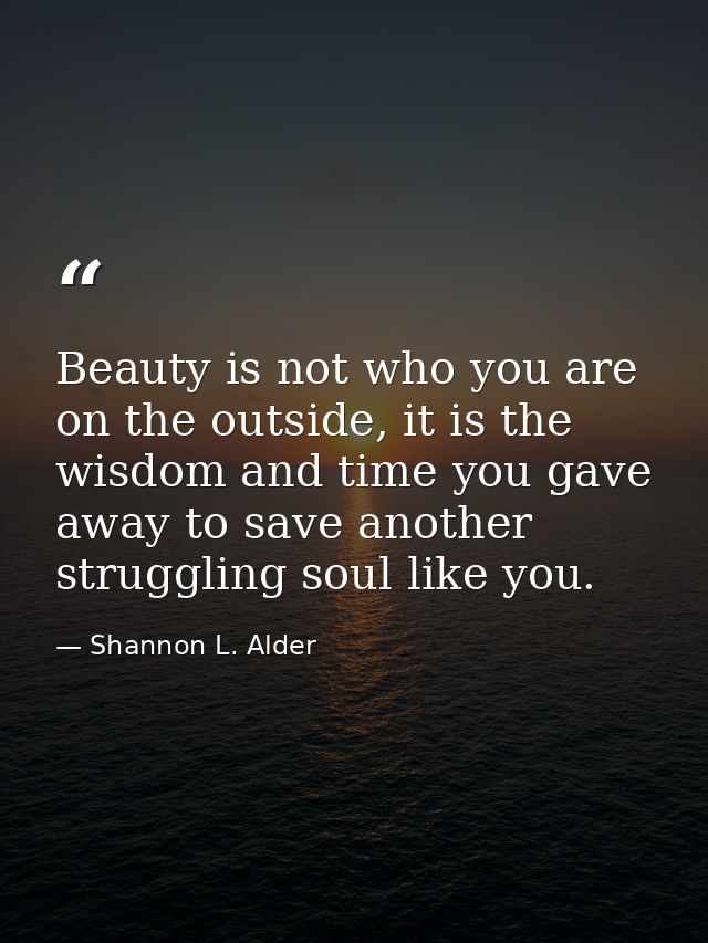 Beauty is not who you are on the outside, it is the wisdom and time you gave away to save another struggling soul like y — Shannon L. Alder