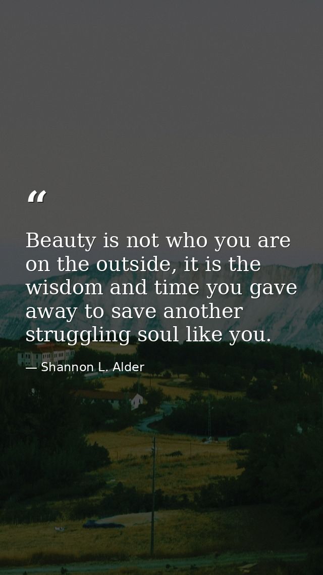 Beauty is not who you are on the outside, it is the wisdom and time you gave away to save another struggling soul like y — Shannon L. Alder